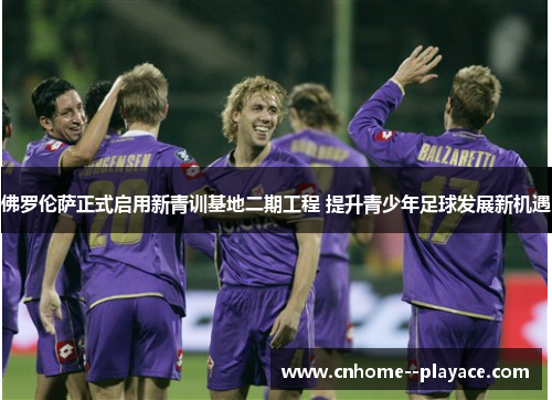 佛罗伦萨正式启用新青训基地二期工程 提升青少年足球发展新机遇
