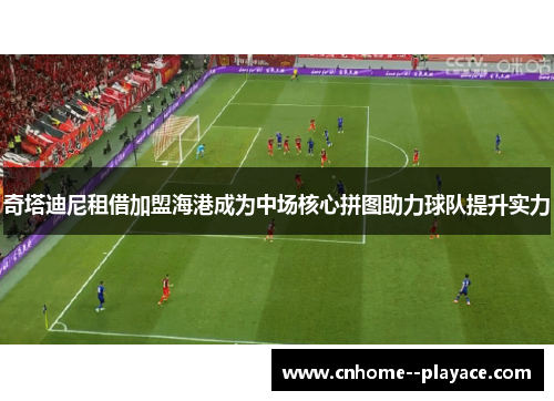 奇塔迪尼租借加盟海港成为中场核心拼图助力球队提升实力